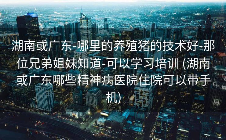 湖南或广东-哪里的养殖猪的技术好-那位兄弟姐妹知道-可以学习培训 (湖南或广东哪些精神病医院住院可以带手机)