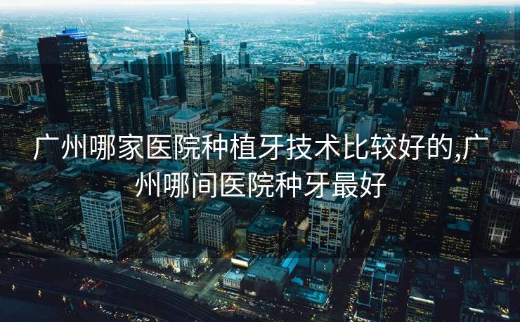 广州哪家医院种植牙技术比较好的,广州哪间医院种牙最好