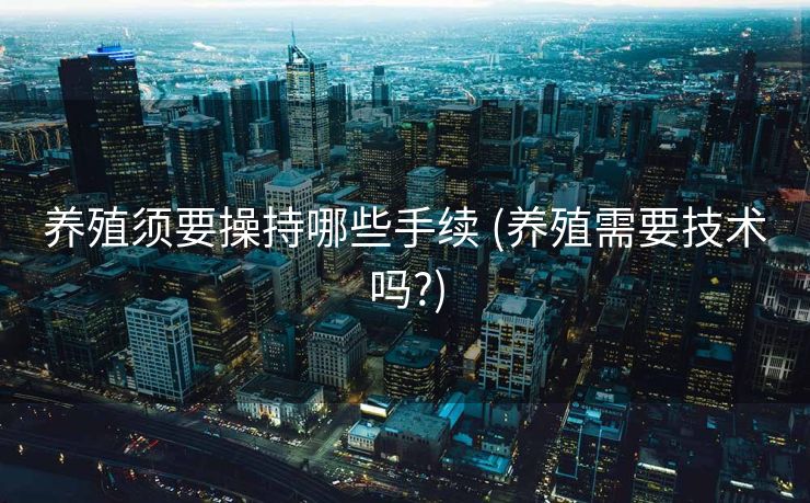 养殖须要操持哪些手续 (养殖需要技术吗?)