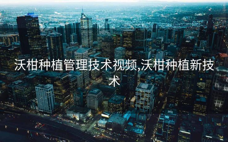 沃柑种植管理技术视频,沃柑种植新技术