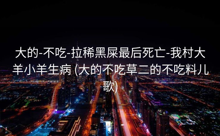 大的-不吃-拉稀黑屎最后死亡-我村大羊小羊生病 (大的不吃草二的不吃料儿歌)