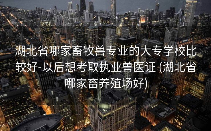 湖北省哪家畜牧兽专业的大专学校比较好-以后想考取执业兽医证 (湖北省哪家畜养殖场好)