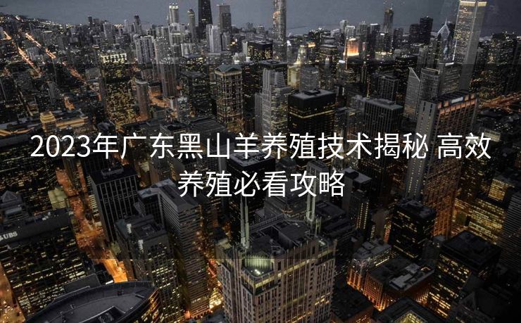 2023年广东黑山羊养殖技术揭秘 高效养殖必看攻略