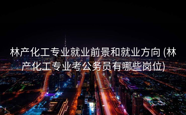 林产化工专业就业前景和就业方向 (林产化工专业考公务员有哪些岗位)