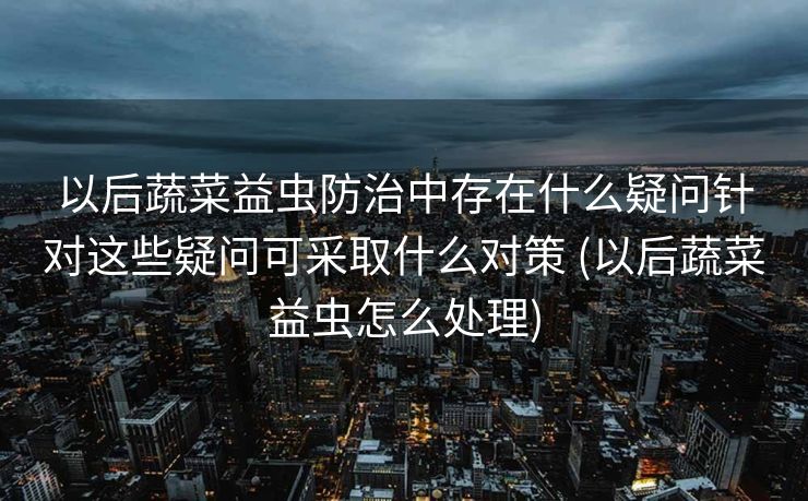以后蔬菜益虫防治中存在什么疑问针对这些疑问可采取什么对策 (以后蔬菜益虫怎么处理)