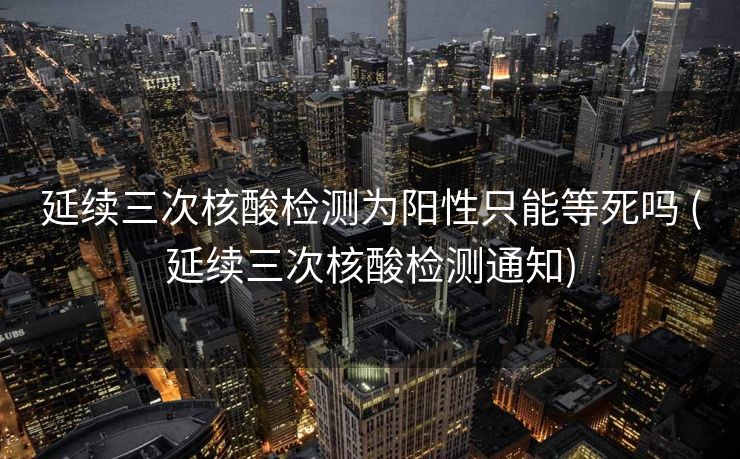 延续三次核酸检测为阳性只能等死吗 (延续三次核酸检测通知)