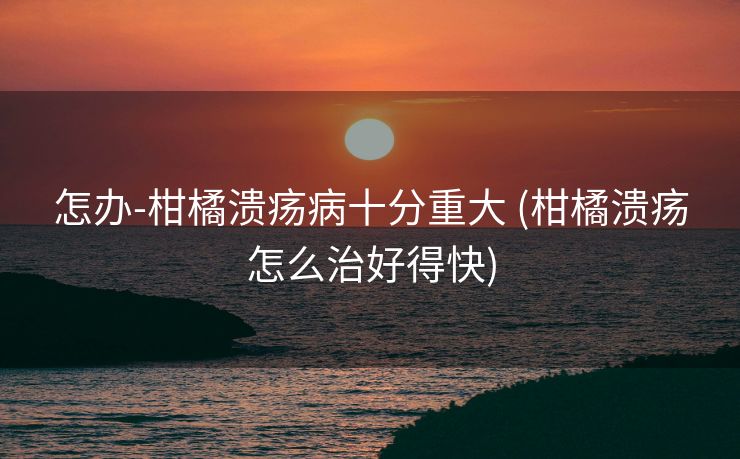 怎办-柑橘溃疡病十分重大 (柑橘溃疡怎么治好得快)