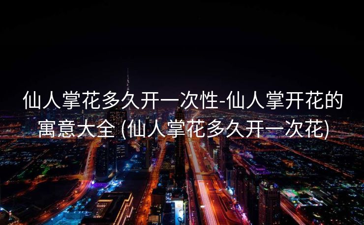 仙人掌花多久开一次性-仙人掌开花的寓意大全 (仙人掌花多久开一次花)