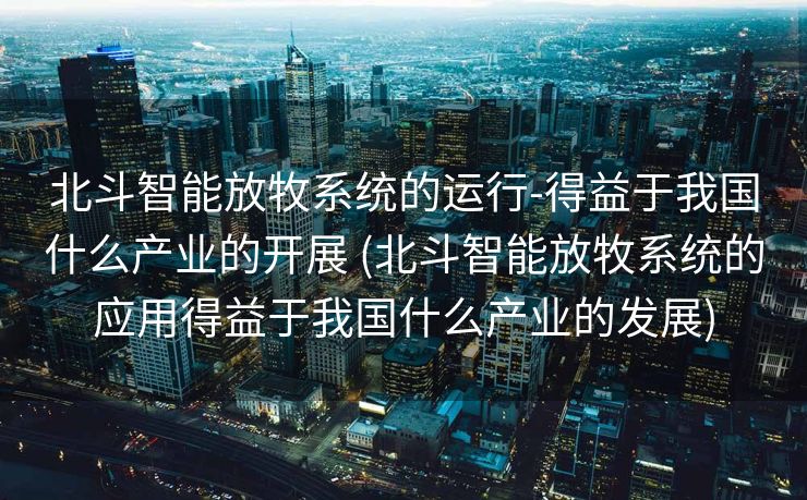 北斗智能放牧系统的运行-得益于我国什么产业的开展 (北斗智能放牧系统的应用得益于我国什么产业的发展)