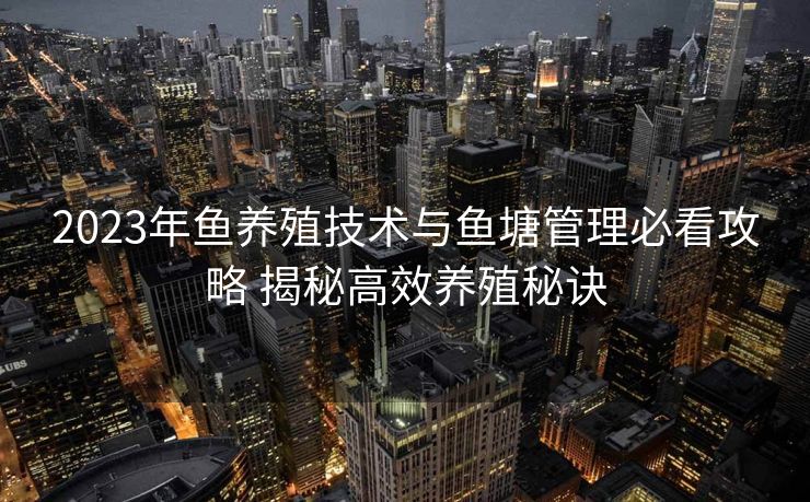 2023年鱼养殖技术与鱼塘管理必看攻略 揭秘高效养殖秘诀
