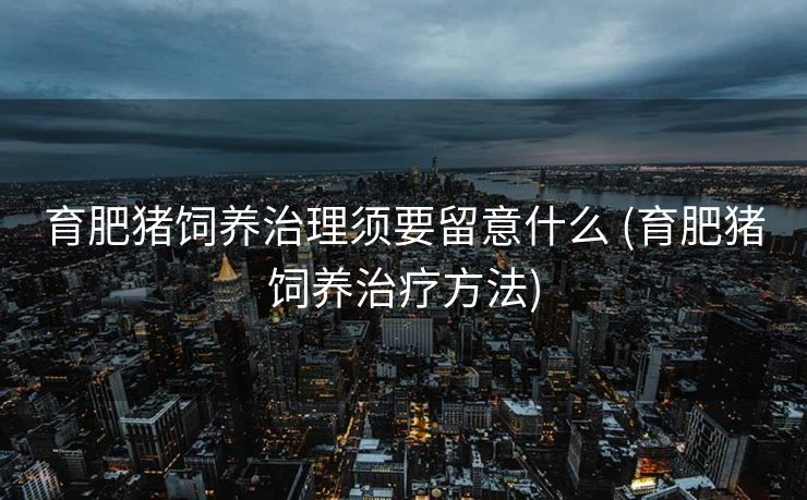 育肥猪饲养治理须要留意什么 (育肥猪饲养治疗方法)