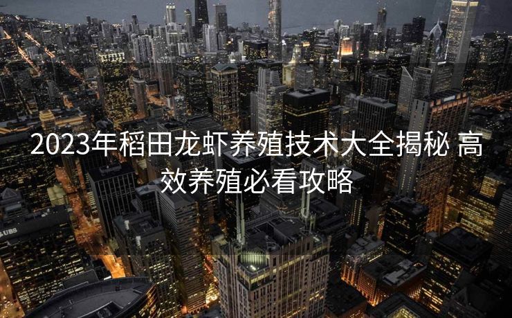 2023年稻田龙虾养殖技术大全揭秘 高效养殖必看攻略