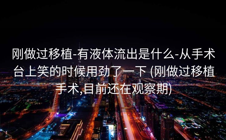 刚做过移植-有液体流出是什么-从手术台上笑的时候用劲了一下 (刚做过移植手术,目前还在观察期)