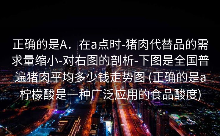 正确的是A．在a点时-猪肉代替品的需求量缩小-对右图的剖析-下图是全国普遍猪肉平均多少钱走势图 (正确的是a柠檬酸是一种广泛应用的食品酸度)