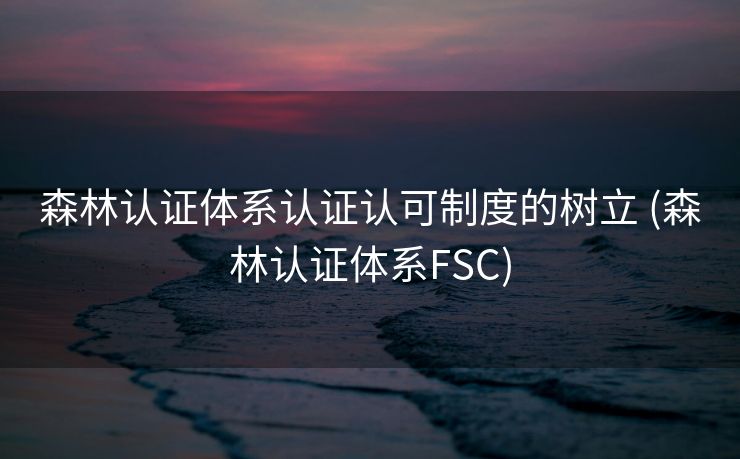 森林认证体系认证认可制度的树立 (森林认证体系FSC)