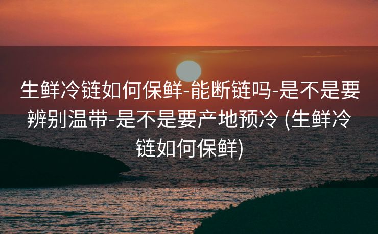 生鲜冷链如何保鲜-能断链吗-是不是要辨别温带-是不是要产地预冷 (生鲜冷链如何保鲜)