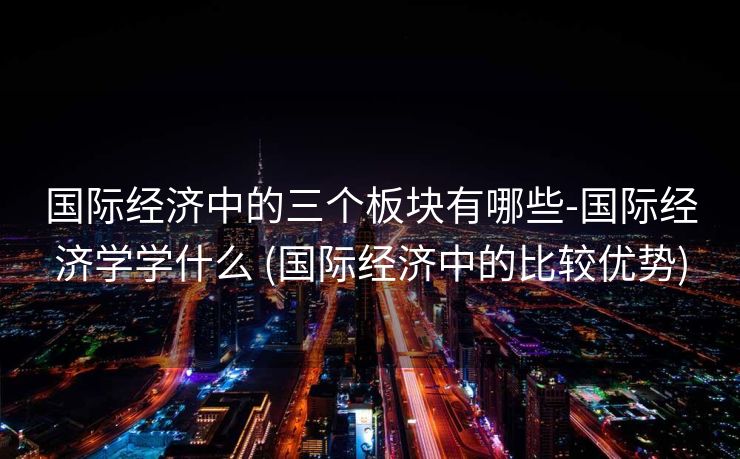 国际经济中的三个板块有哪些-国际经济学学什么 (国际经济中的比较优势)