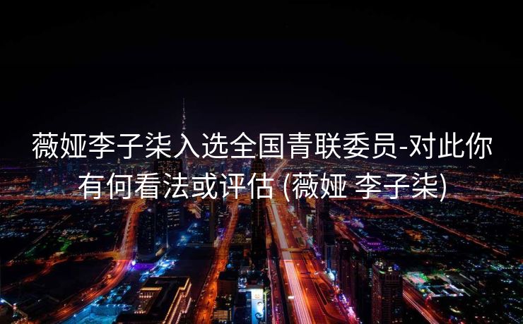 薇娅李子柒入选全国青联委员-对此你有何看法或评估 (薇娅 李子柒)