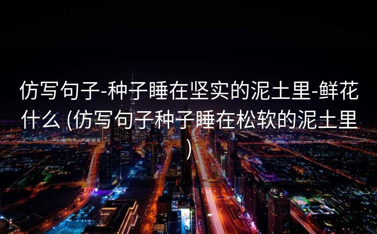 仿写句子-种子睡在坚实的泥土里-鲜花什么 (仿写句子种子睡在松软的泥土里)