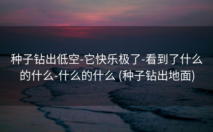 种子钻出低空-它快乐极了-看到了什么的什么-什么的什么 (种子钻出地面)