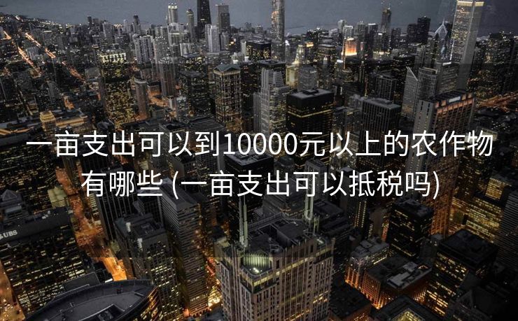 一亩支出可以到10000元以上的农作物有哪些 (一亩支出可以抵税吗)