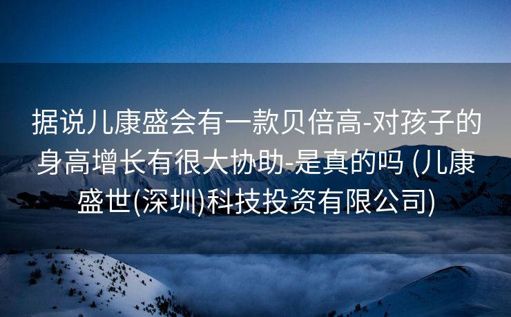据说儿康盛会有一款贝倍高-对孩子的身高增长有很大协助-是真的吗 (儿康盛世(深圳)科技投资有限公司)