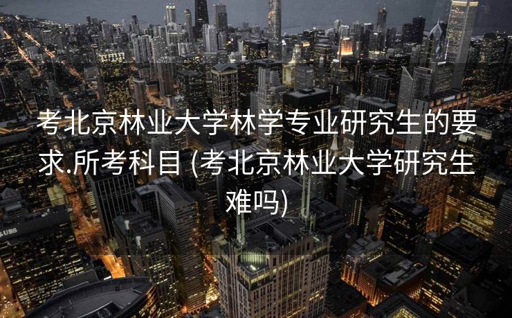 考北京林业大学林学专业研究生的要求.所考科目 (考北京林业大学研究生难吗)