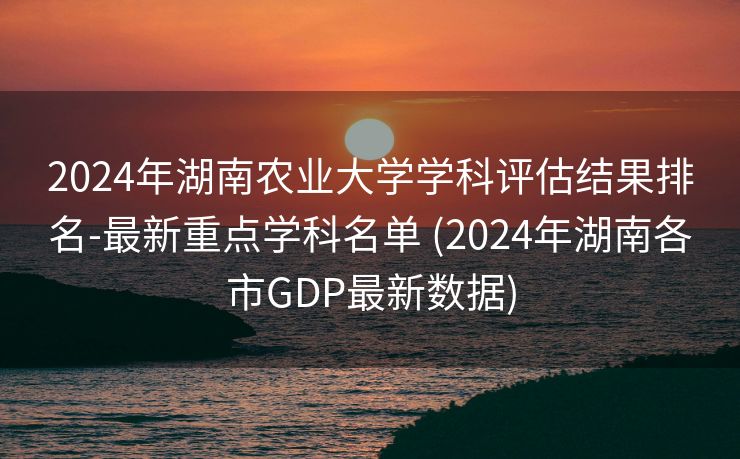 2024年湖南农业大学学科评估结果排名-最新重点学科名单 (2024年湖南各市GDP最新数据)