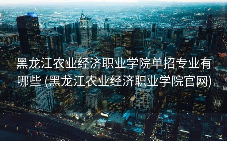黑龙江农业经济职业学院单招专业有哪些 (黑龙江农业经济职业学院官网)