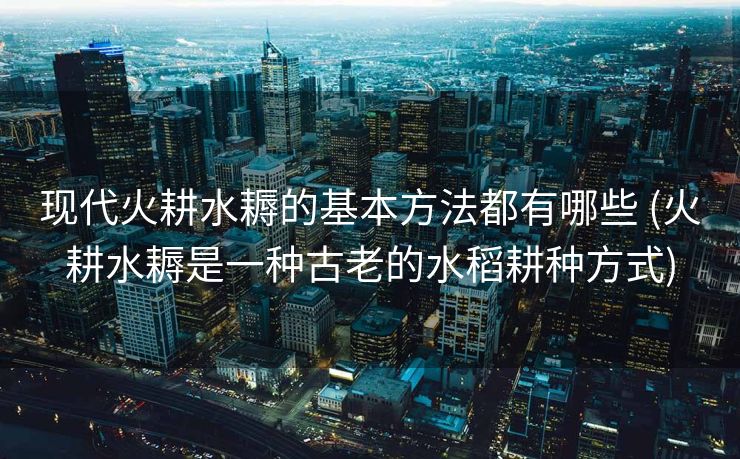 现代火耕水耨的基本方法都有哪些 (火耕水耨是一种古老的水稻耕种方式)