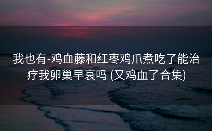 我也有-鸡血藤和红枣鸡爪煮吃了能治疗我卵巢早衰吗 (又鸡血了合集)