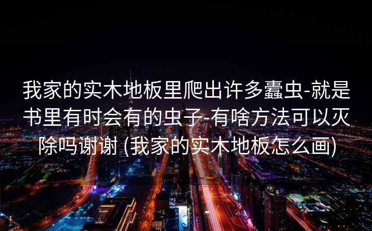 我家的实木地板里爬出许多蠹虫-就是书里有时会有的虫子-有啥方法可以灭除吗谢谢 (我家的实木地板怎么画)