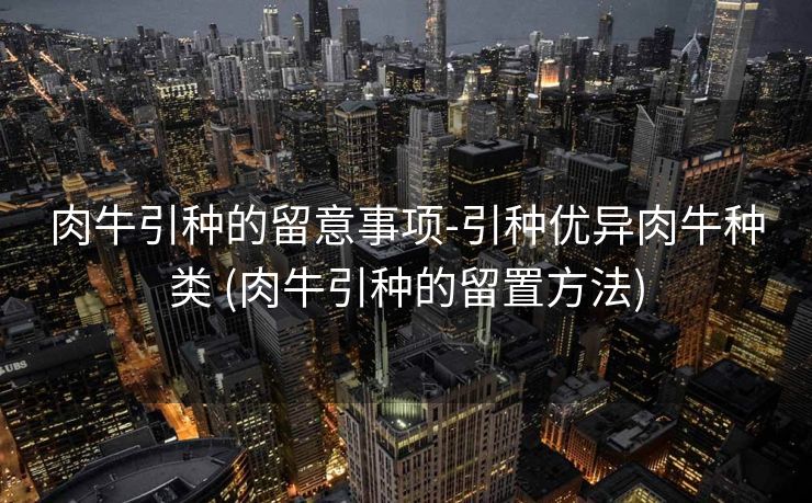 肉牛引种的留意事项-引种优异肉牛种类 (肉牛引种的留置方法)