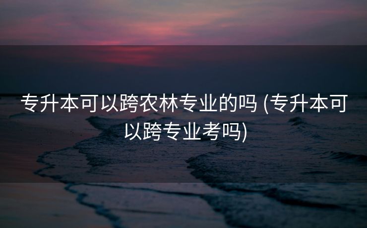 专升本可以跨农林专业的吗 (专升本可以跨专业考吗)