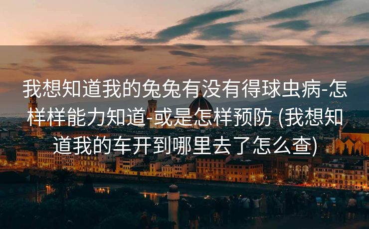 我想知道我的兔兔有没有得球虫病-怎样样能力知道-或是怎样预防 (我想知道我的车开到哪里去了怎么查)