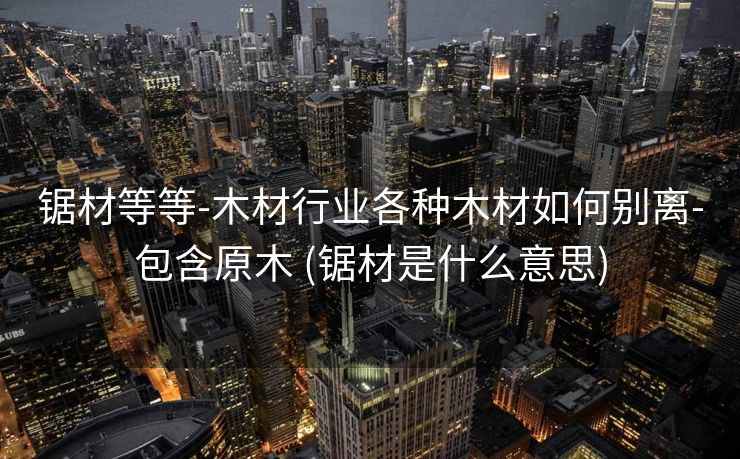 锯材等等-木材行业各种木材如何别离-包含原木 (锯材是什么意思)