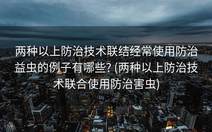 两种以上防治技术联结经常使用防治益虫的例子有哪些? (两种以上防治技术联合使用防治害虫)