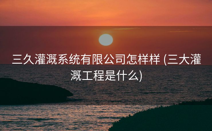 三久灌溉系统有限公司怎样样 (三大灌溉工程是什么)