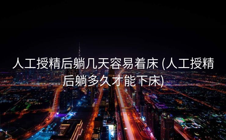 人工授精后躺几天容易着床 (人工授精后躺多久才能下床)