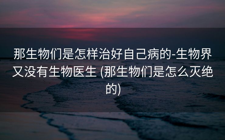 那生物们是怎样治好自己病的-生物界又没有生物医生 (那生物们是怎么灭绝的)
