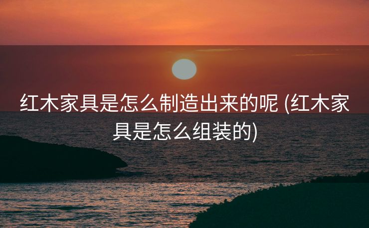 红木家具是怎么制造出来的呢 (红木家具是怎么组装的)