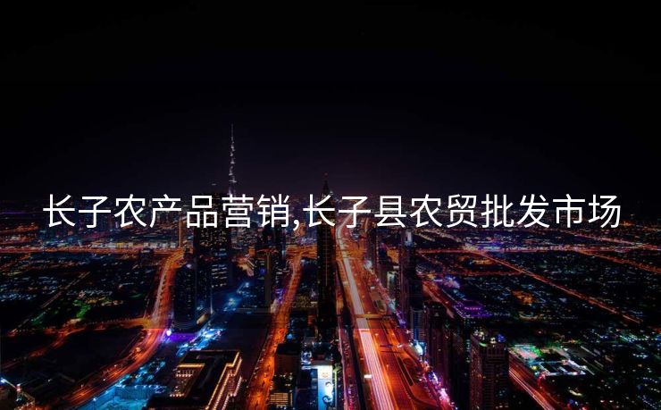 长子农产品营销,长子县农贸批发市场