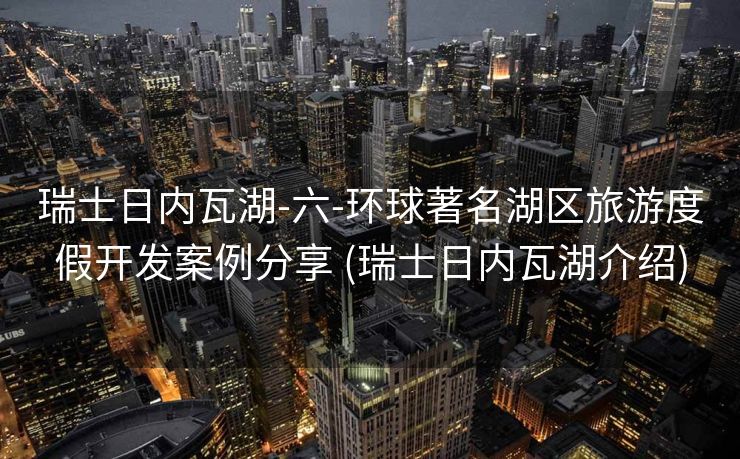 瑞士日内瓦湖-六-环球著名湖区旅游度假开发案例分享 (瑞士日内瓦湖介绍)