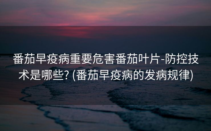 番茄早疫病重要危害番茄叶片-防控技术是哪些? (番茄早疫病的发病规律)