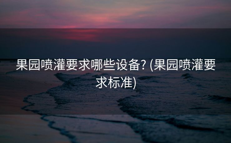 果园喷灌要求哪些设备? (果园喷灌要求标准)