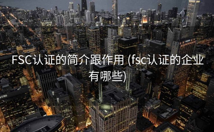 FSC认证的简介跟作用 (fsc认证的企业有哪些)