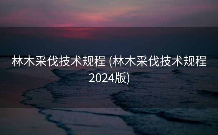 林木采伐技术规程 (林木采伐技术规程2024版)
