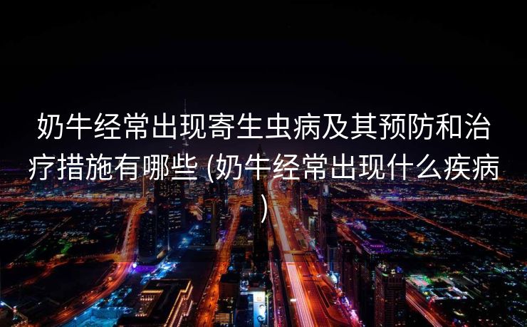 奶牛经常出现寄生虫病及其预防和治疗措施有哪些 (奶牛经常出现什么疾病)
