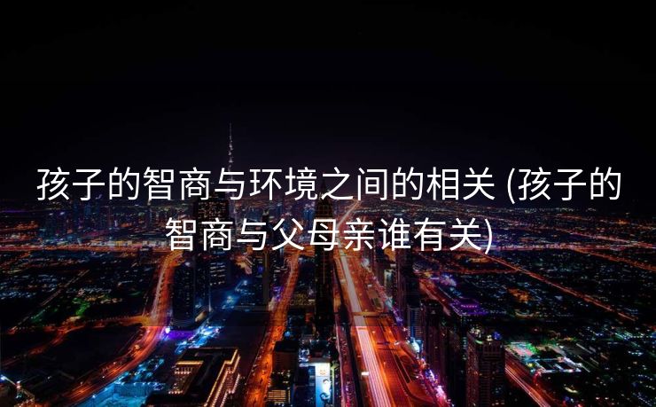 孩子的智商与环境之间的相关 (孩子的智商与父母亲谁有关)