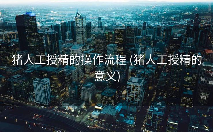 猪人工授精的操作流程 (猪人工授精的意义)